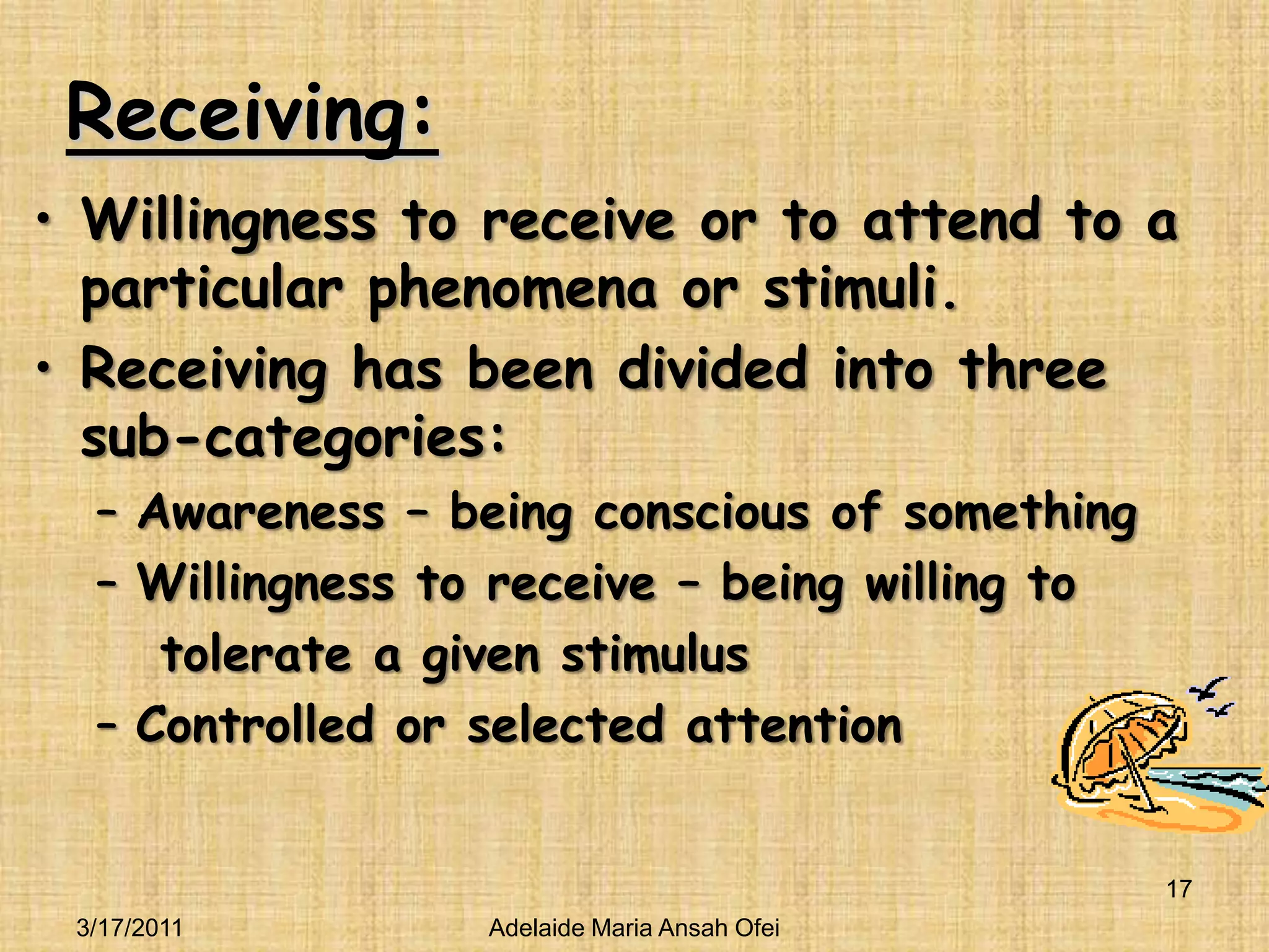 Receiving:Willingness to receive or to attend to a particular phenomena or stimuli.Receiving has been divided into three sub-categories:Awareness – being conscious of somethingWillingness to receive – being willing to    tolerate a given stimulusControlled or selected attention3/16/201117Adelaide Maria Ansah Ofei