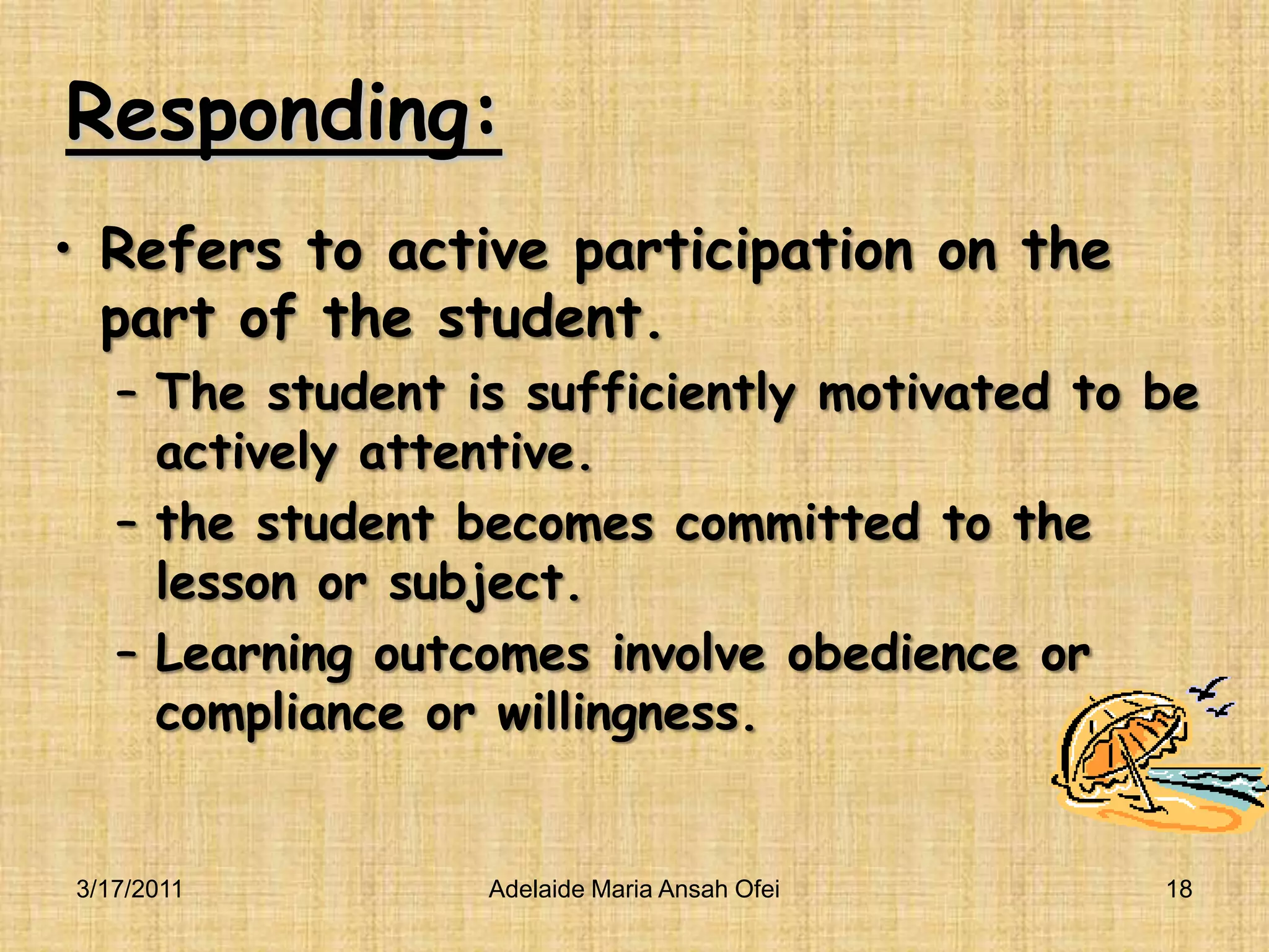 Responding:Refers to active participation on the part of the student.The student is sufficiently motivated to be actively attentive.the student becomes committed to the lesson or subject.Learning outcomes involve obedience or compliance or willingness.3/16/201118Adelaide Maria Ansah Ofei