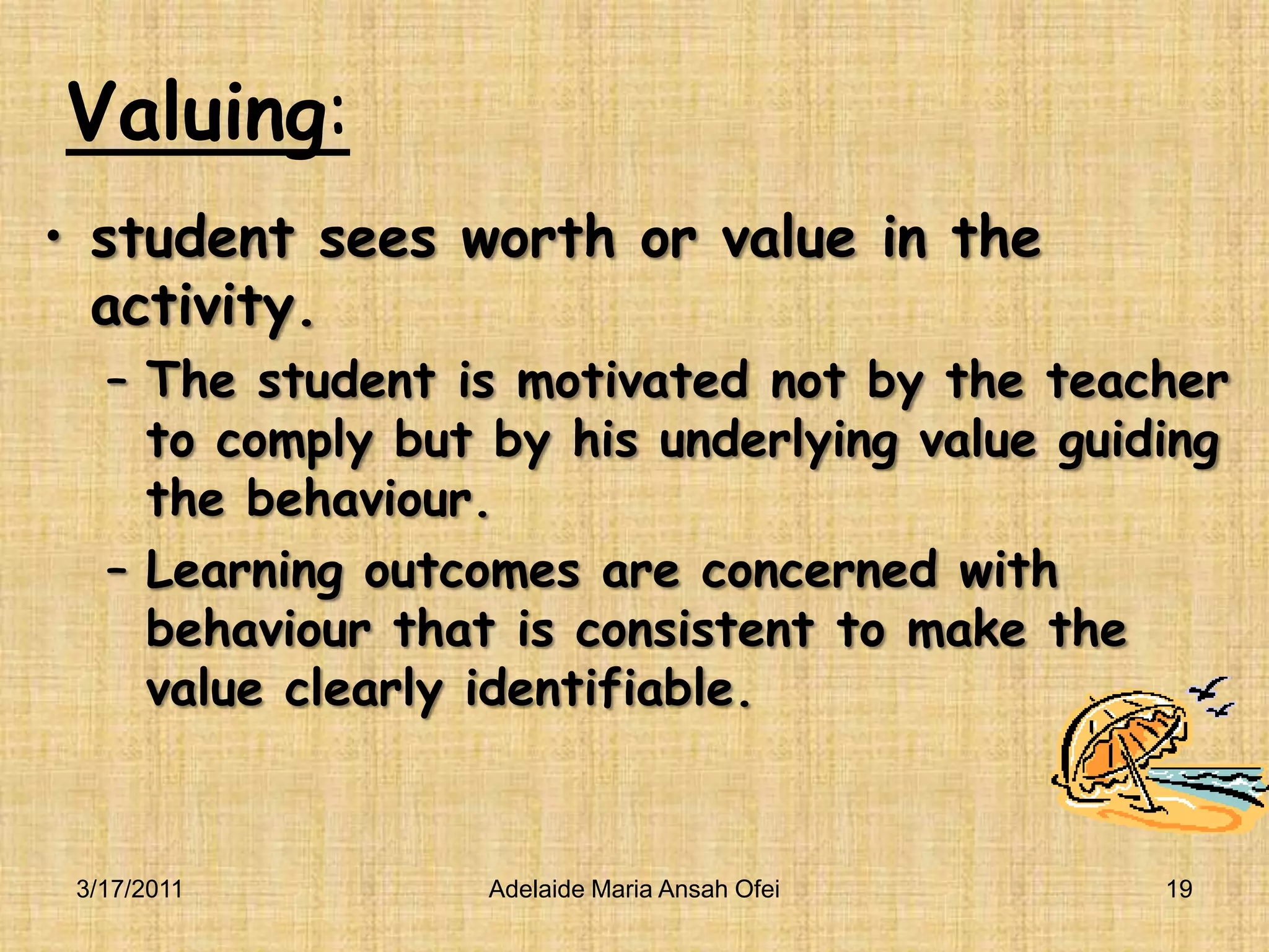 Valuing:student sees worth or value in the activity.The student is motivated not by the teacher to comply but by his underlying value guiding the behaviour.Learning outcomes are concerned with behaviour that is consistent to make the value clearly identifiable.3/16/201119Adelaide Maria Ansah Ofei