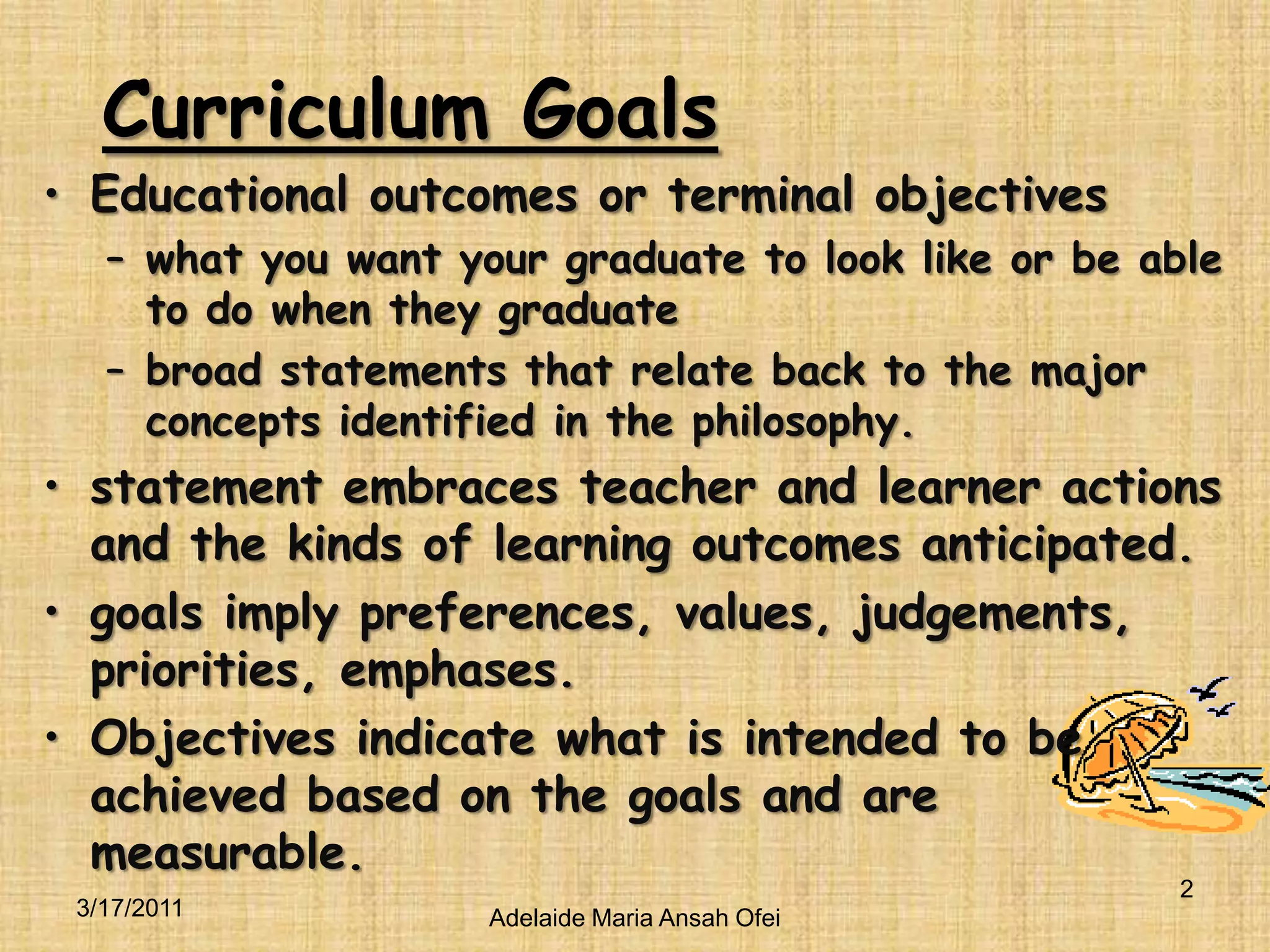 Curriculum GoalsEducational outcomes or terminal objectiveswhat you want your graduate to look like or be able to do when they graduatebroad statements that relate back to the major concepts identified in the philosophy.statement embraces teacher and learner actions and the kinds of learning outcomes anticipated. goals imply preferences, values, judgements, priorities, emphases. Objectives indicate what is intended to be achieved based on the goals and are measurable.3/16/20112Adelaide Maria Ansah Ofei