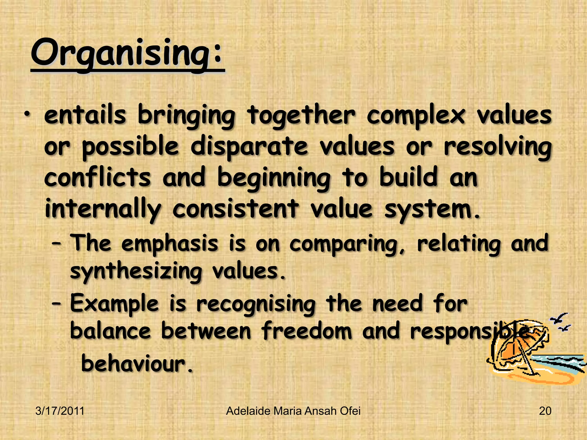 Organising:entails bringing together complex values or possible disparate values or resolving conflicts and beginning to build an internally consistent value system.The emphasis is on comparing, relating and synthesizing values.Example is recognising the need for balance between freedom and responsible    behaviour.3/16/201120Adelaide Maria Ansah Ofei