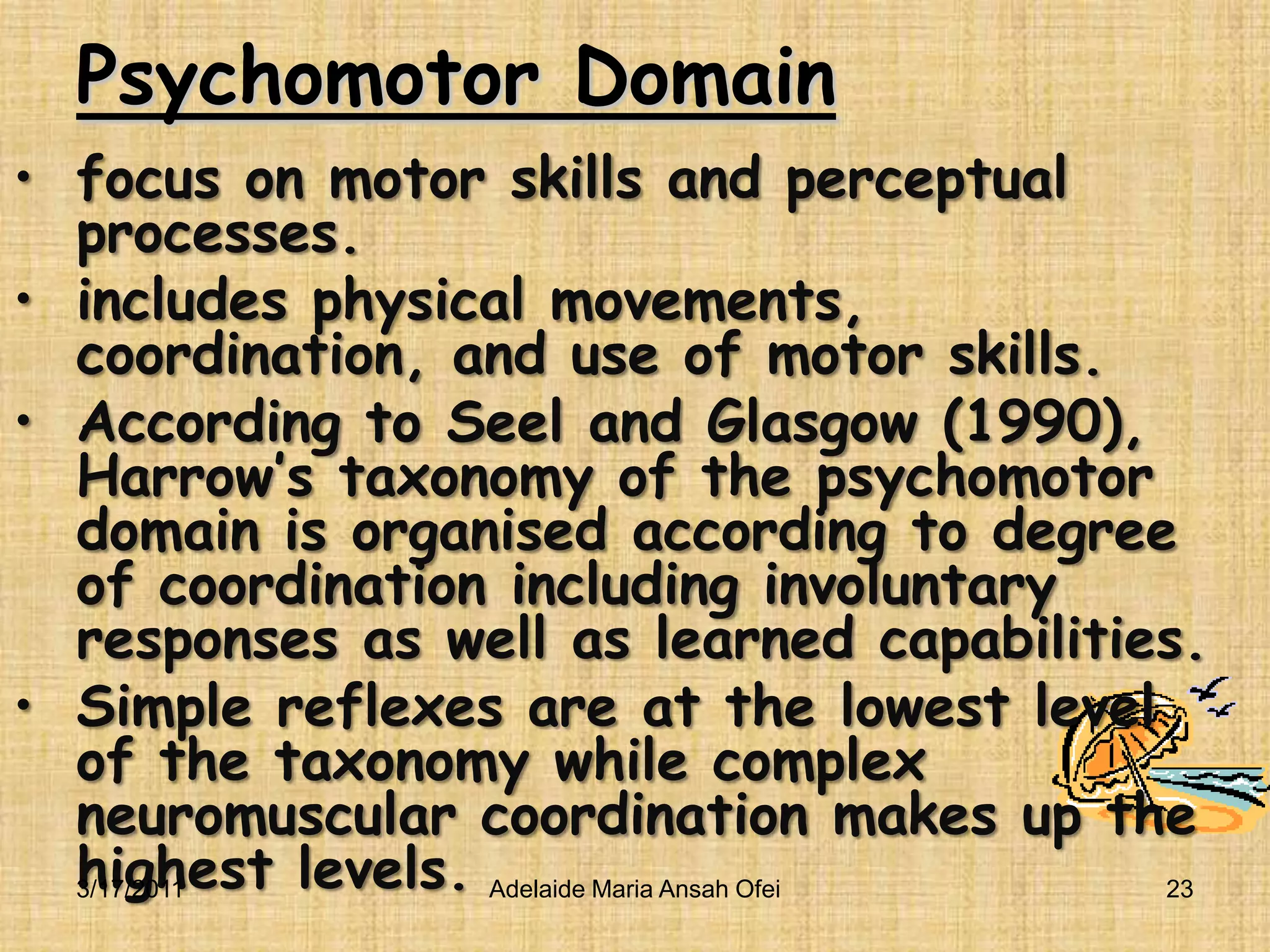Psychomotor Domain focus on motor skills and perceptual processes.includes physical movements, coordination, and use of motor skills.According to Seel and Glasgow (1990), Harrow’s taxonomy of the psychomotor domain is organised according to degree of coordination including involuntary responses as well as learned capabilities.Simple reflexes are at the lowest level of the taxonomy while complex neuromuscular coordination makes up the highest levels.3/16/201123Adelaide Maria Ansah Ofei