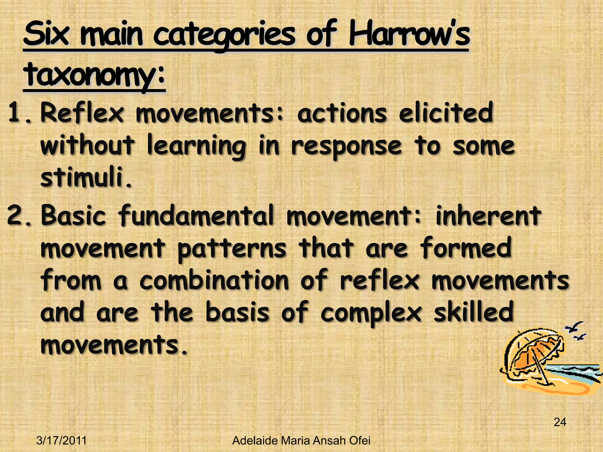 Six main categories of Harrow’s taxonomy:Reflex movements: actions elicited without learning in response to some stimuli. Basic fundamental movement: inherent movement patterns that are formed from a combination of reflex movements and are the basis of complex skilled movements.3/16/201124Adelaide Maria Ansah Ofei