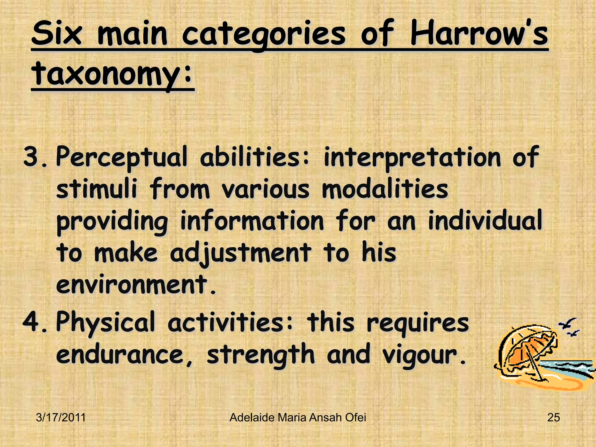 Six main categories of Harrow’s taxonomy:Perceptual abilities: interpretation of stimuli from various modalities providing information for an individual to make adjustment to his environment.Physical activities: this requires endurance, strength and vigour.3/16/201125Adelaide Maria Ansah Ofei