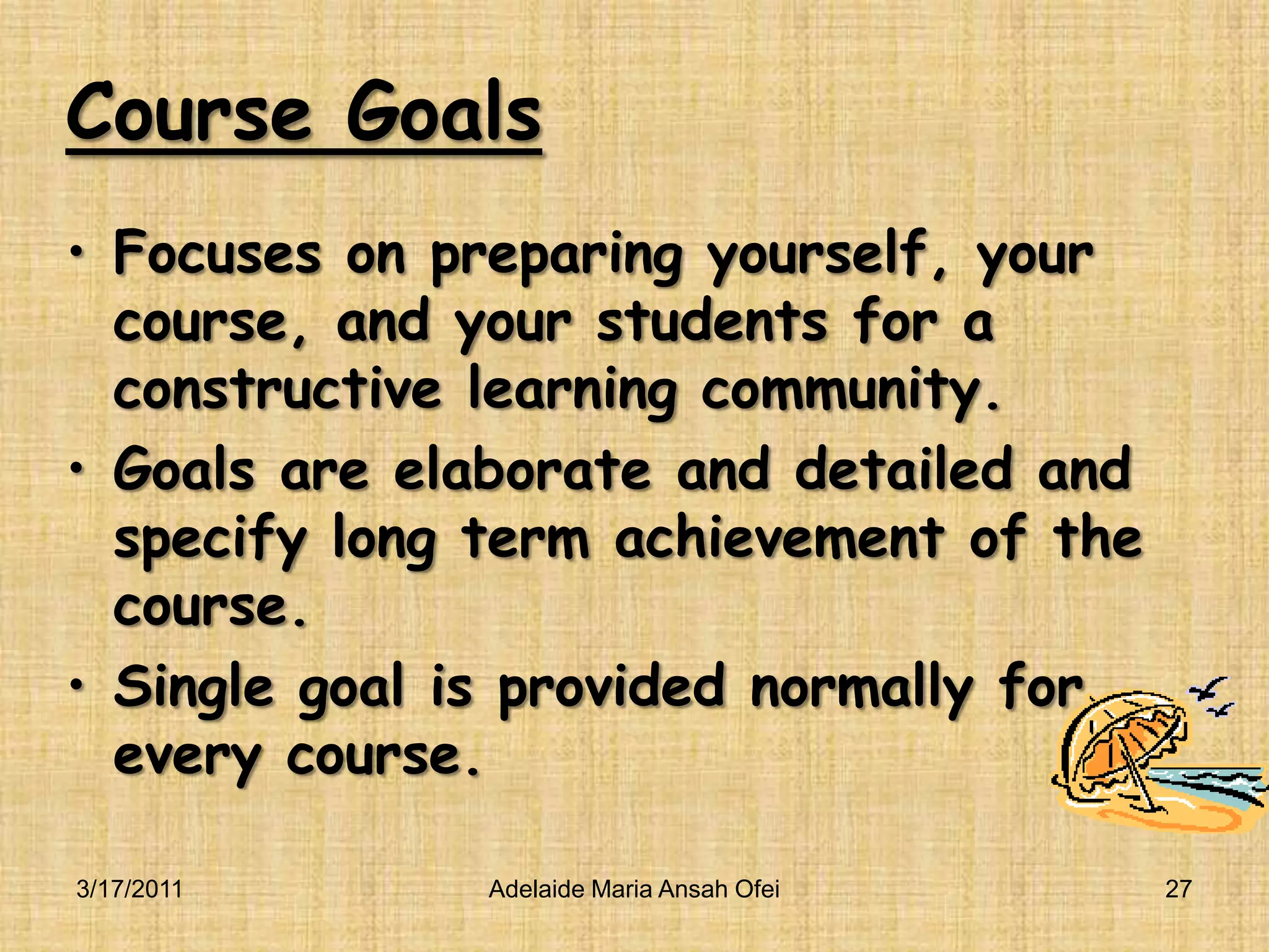 Course GoalsFocuses on preparing yourself, your course, and your students for a constructive learning community.Goals are elaborate and detailed and specify long term achievement of the course.Single goal is provided normally for every course.3/16/2011Adelaide Maria Ansah Ofei27