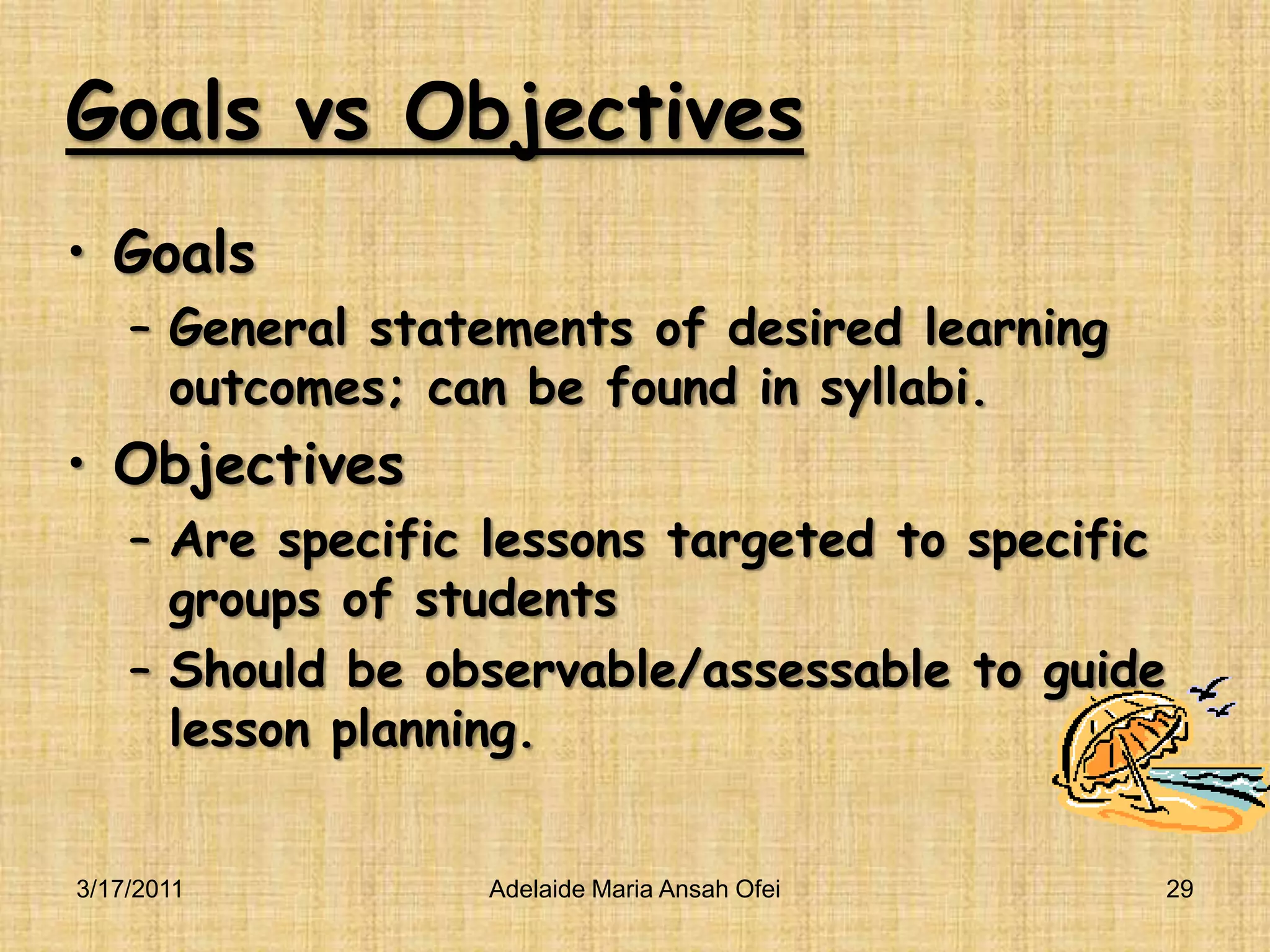 Goals vs ObjectivesGoalsGeneral statements of desired learning outcomes; can be found in syllabi.ObjectivesAre specific lessons targeted to specific groups of studentsShould be observable/assessable to guide lesson planning.3/16/2011Adelaide Maria Ansah Ofei29