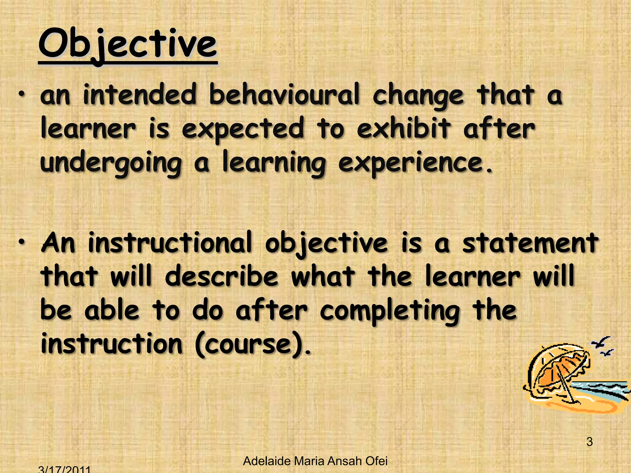 Objectivean intended behavioural change that a learner is expected to exhibit after undergoing a learning experience.An instructional objective is a statement that will describe what the learner will be able to do after completing the instruction (course).Adelaide Maria Ansah Ofei3/16/20113