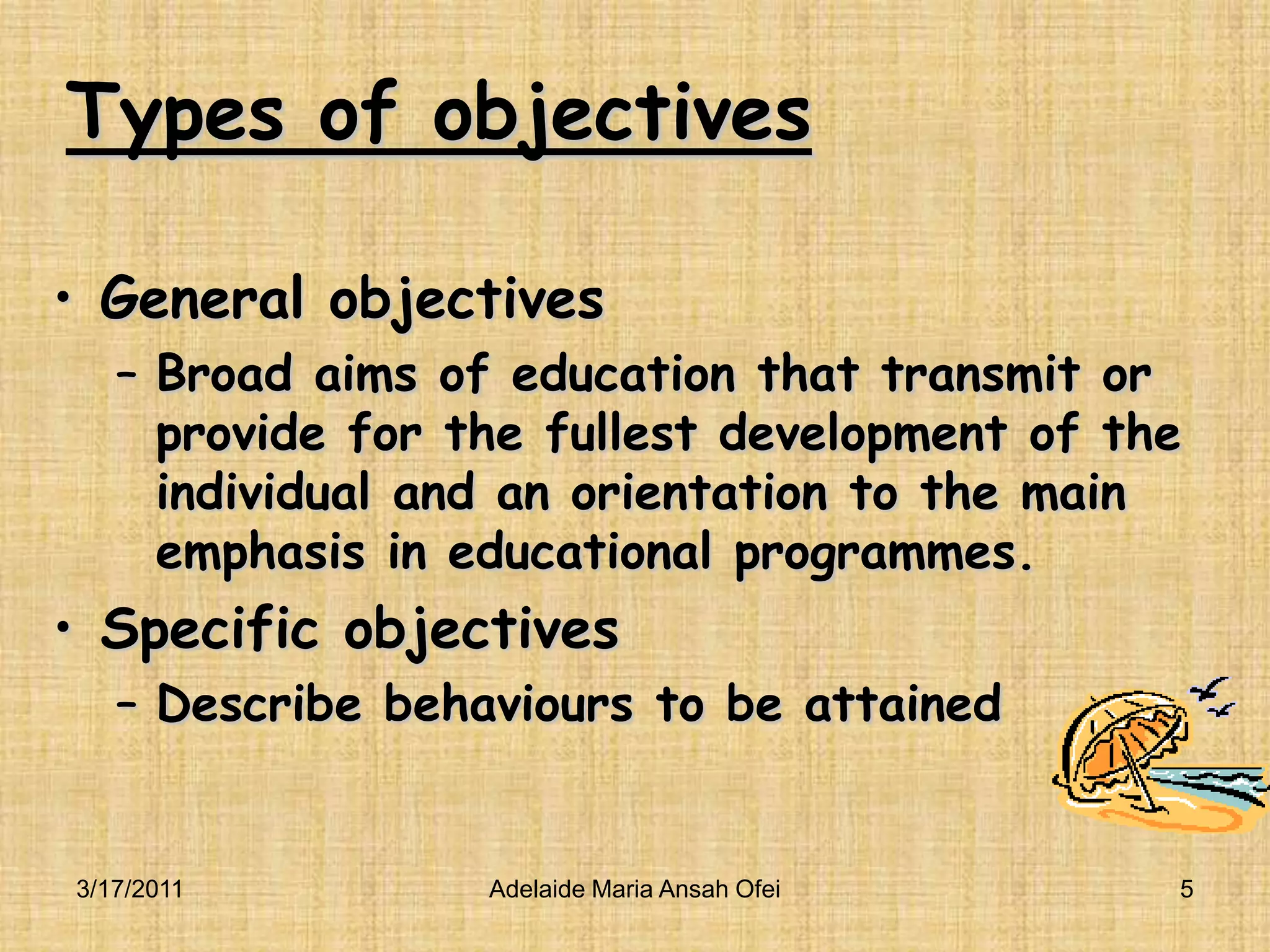 Types of objectivesGeneral objectivesBroad aims of education that transmit or provide for the fullest development of the individual and an orientation to the main emphasis in educational programmes.Specific objectivesDescribe behaviours to be attained3/16/20115Adelaide Maria Ansah Ofei
