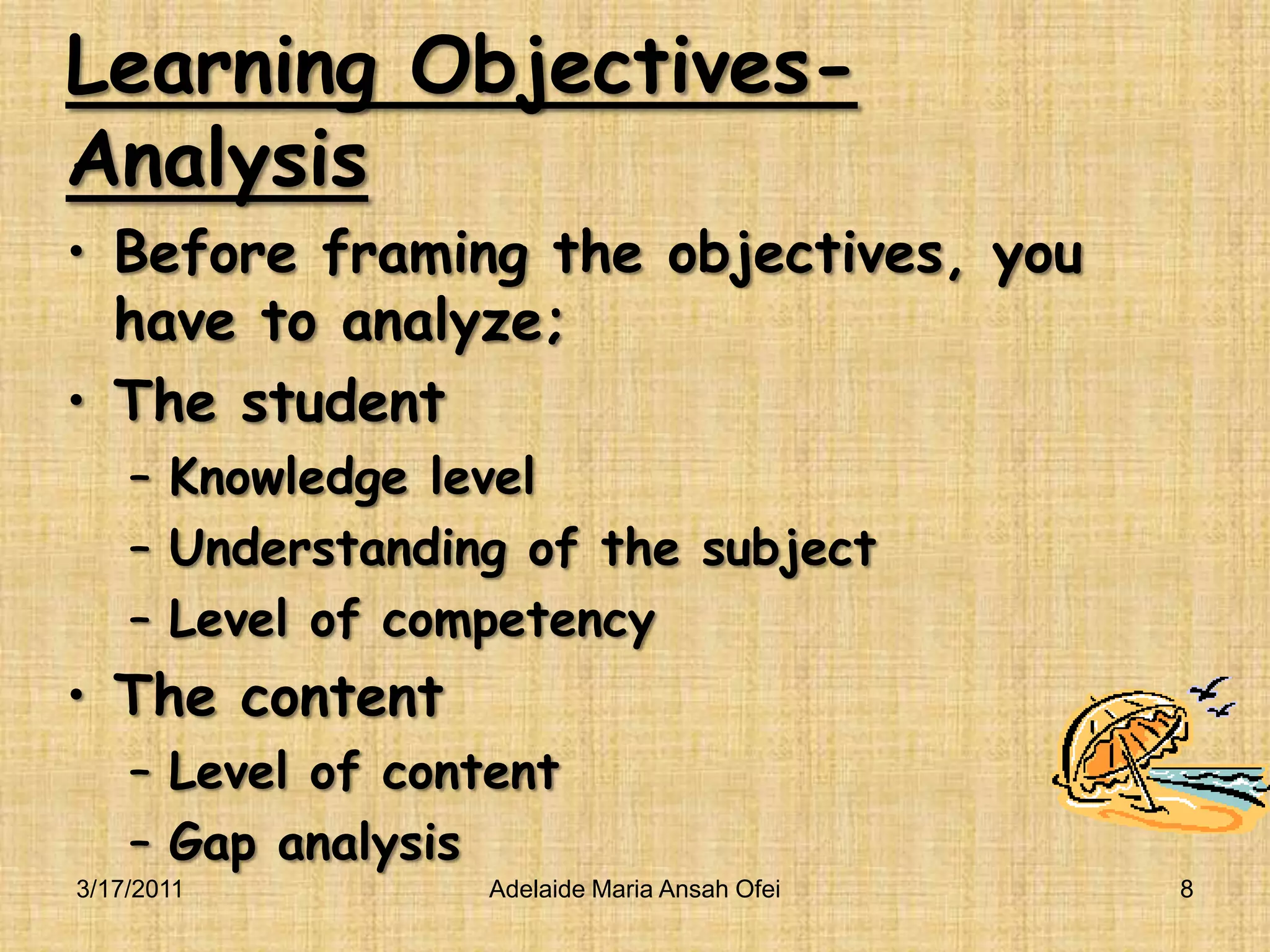 Learning Objectives-AnalysisBefore framing the objectives, you have to analyze;The studentKnowledge levelUnderstanding of the subjectLevel of competencyThe contentLevel of contentGap analysis3/16/2011Adelaide Maria Ansah Ofei8