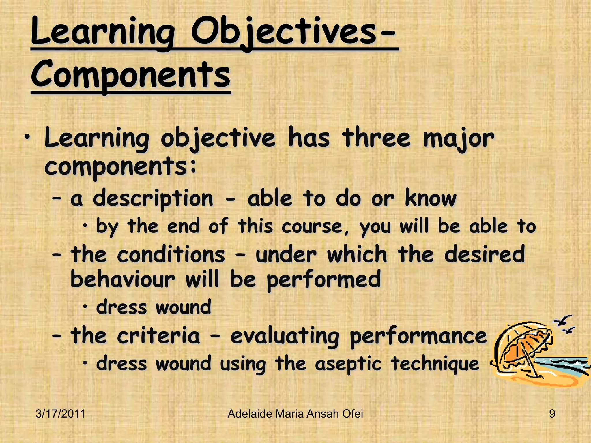 Learning Objectives-ComponentsLearning objective has three major components:a description - able to do or know  by the end of this course, you will be able tothe conditions – under which the desired behaviour will be performed dress wound the criteria – evaluating performancedress wound using the aseptic technique3/16/20119Adelaide Maria Ansah Ofei
