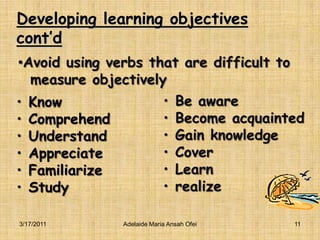 Developing learning objectives cont’dBe awareBecome acquaintedGain knowledgeCoverLearn realizeKnowComprehendUnderstandAppreciateFamiliarizeStudy3/16/2011Adelaide Maria Ansah Ofei11Avoid using verbs that are difficult to   measure objectively