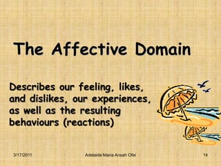 Describes our feeling, likes, and dislikes, our experiences, as well as the resulting behaviours (reactions)3/16/2011Adelaide Maria Ansah Ofei14The Affective Domain 