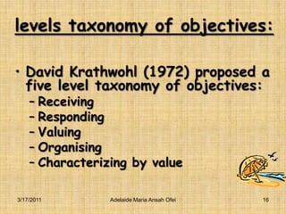 levels taxonomy of objectives:David Krathwohl (1972) proposed a five level taxonomy of objectives:ReceivingRespondingValuingOrganisingCharacterizing by value3/16/2011Adelaide Maria Ansah Ofei16