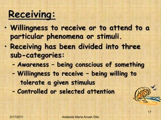 Receiving:Willingness to receive or to attend to a particular phenomena or stimuli.Receiving has been divided into three sub-categories:Awareness – being conscious of somethingWillingness to receive – being willing to    tolerate a given stimulusControlled or selected attention3/16/201117Adelaide Maria Ansah Ofei