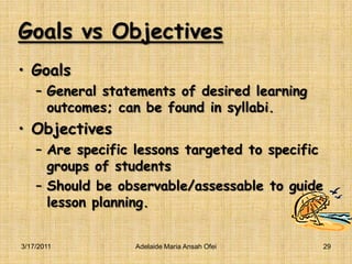 Goals vs ObjectivesGoalsGeneral statements of desired learning outcomes; can be found in syllabi.ObjectivesAre specific lessons targeted to specific groups of studentsShould be observable/assessable to guide lesson planning.3/16/2011Adelaide Maria Ansah Ofei29