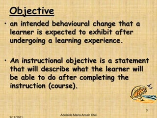 Objectivean intended behavioural change that a learner is expected to exhibit after undergoing a learning experience.An instructional objective is a statement that will describe what the learner will be able to do after completing the instruction (course).Adelaide Maria Ansah Ofei3/16/20113