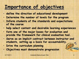 Importance of objectivesdefine the direction of educational developmentDetermine the number of levels for the programInform students of the standards and expectations of the coursehelp select content and desirable learning experiencesform one of the major bases for evaluation and provide the framework for clinical evaluation tool.Serve as an implicit contract between instructor and students, setting up a basis for accountability.Drive the curriculum planningObjectives must demonstrate progression3/16/20114Adelaide Maria Ansah Ofei