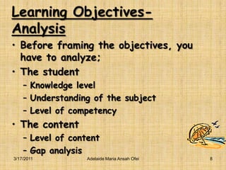 Learning Objectives-AnalysisBefore framing the objectives, you have to analyze;The studentKnowledge levelUnderstanding of the subjectLevel of competencyThe contentLevel of contentGap analysis3/16/2011Adelaide Maria Ansah Ofei8