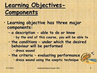 Learning Objectives-ComponentsLearning objective has three major components:a description - able to do or know  by the end of this course, you will be able tothe conditions – under which the desired behaviour will be performed dress wound the criteria – evaluating performancedress wound using the aseptic technique3/16/20119Adelaide Maria Ansah Ofei