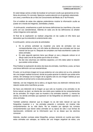 EDUCACION Y SOCIEDAD 4
                                                                 CURRICULUM OCULTO

En este trabajo vamos a tratar de localizar el curriculum oculto que apreciamos en los
libros de primaria. En concreto, fijaremos nuestra atención en el apartado relacionado
con aves y mamíferos de un libro de Conocimiento del Medio de 2º de Primaria.

Con el análisis de estas dos páginas pretendemos mostrar la información oculta se
puede ver a través de imágenes, actividades y textos.

 A continuación, enseñaremos a partir de breves definiciones los mamíferos y las aves
junto con sus características. Además en cada una de las definiciones se añaden
varias imágenes como ejemplo.

Al final de la explicación se realizan preguntas en las cuales el niño tiene que
demostrar que ha entendido lo anteriormente visto.

A continuación, vemos una serie de actividades:

       En la primera actividad se muestran una serie de animales con sus
       correspondientes crías y el niño debe de diferenciar que animales son los que
       maman de los que no. Después de completar una frase escribiendo cuales son
       estos animales.
       En este segundo ejercicio tiene que dibujar un ave y después colocar en el
       dibujo cada una de las partes que te dice en el libro.
       Se dan dos columnas con distintos aspectos y el niño debe saber la relación
       que existen entre ambas.

Para finalizar la explicación de estos dos tipos de animales, mamíferos y aves, se hace
una breve definición con sus características.

El autor, en la primera imagen en la que podemos ver una cebra con su cría, pretende
dar una imagen realista funcional, donde se puede apreciar la relación que existe entre
ambas. Sin embargo con la imagen de la cigüeña solo es una imagen realista ya que
solo muestra el animal como si estuviera posando.

Además, con las imágenes de la cebra y el águila hace una distinción indirecta de la
relación existe entre mamíferos ya aves.

Se hace una distorsión de la imagen ya que solo se muestra a los animales no de
forma natural, es decir, se intenta dar una visión poco realista de los comportamientos
de los animales. En ningún caso se muestra a los animales cazando y, menos las
cebras, los demás animales que aparecen en las fotografías se alimentan cazando a
otros animales.

También podemos observar que la imagen no es del todo natural en que las
fotografías muestran o a los animales posando o comiendo, sin mostrar más
comportamientos de su vida diaria. No se muestra por ejemplo los curiosos
comportamientos que tienen estos animales en su época de celo o sus formas de
reproducción, omitiendo así la información que no se desea que los alumnos
conozcan.

Además, resultan curiosas estas fotografías, porque, teniendo en cuenta que todos
estos animales son salvajes, se intenta dar una imagen angelical de estos, una
 
