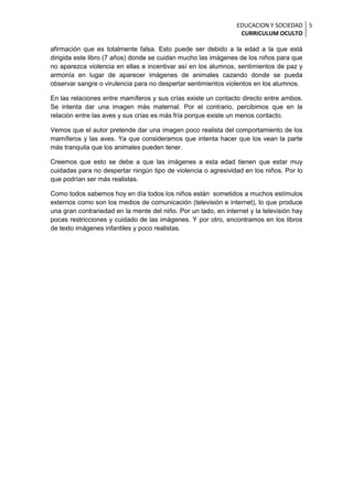 EDUCACION Y SOCIEDAD 5
                                                                  CURRICULUM OCULTO

afirmación que es totalmente falsa. Esto puede ser debido a la edad a la que está
dirigida este libro (7 años) donde se cuidan mucho las imágenes de los niños para que
no aparezca violencia en ellas e incentivar así en los alumnos, sentimientos de paz y
armonía en lugar de aparecer imágenes de animales cazando donde se pueda
observar sangre o virulencia para no despertar sentimientos violentos en los alumnos.

En las relaciones entre mamíferos y sus crías existe un contacto directo entre ambos.
Se intenta dar una imagen más maternal. Por el contrario, percibimos que en la
relación entre las aves y sus crías es más fría porque existe un menos contacto.

Vemos que el autor pretende dar una imagen poco realista del comportamiento de los
mamíferos y las aves. Ya que consideramos que intenta hacer que los vean la parte
más tranquila que los animales pueden tener.

Creemos que esto se debe a que las imágenes a esta edad tienen que estar muy
cuidadas para no despertar ningún tipo de violencia o agresividad en los niños. Por lo
que podrían ser más realistas.

Como todos sabemos hoy en día todos los niños están sometidos a muchos estímulos
externos como son los medios de comunicación (televisión e internet), lo que produce
una gran contrariedad en la mente del niño. Por un lado, en internet y la televisión hay
pocas restricciones y cuidado de las imágenes. Y por otro, encontramos en los libros
de texto imágenes infantiles y poco realistas.
 