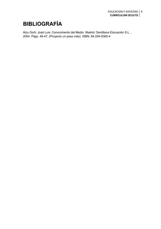 EDUCACION Y SOCIEDAD 6
                                                                CURRICULUM OCULTO


BIBLIOGRAFÍA
Alzu Goñi, José Luis: Conocimiento del Medio. Madrid: Santillana Educación S.L. ,
2004. Págs. 46-47. (Proyecto un paso más). ISBN: 84-294-9365-4
 