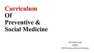 Curriculum
Of
Preventive &
Social Medicine
Dr.Anshul Singh
MBBS
MD Preventive & Social Medicine
 