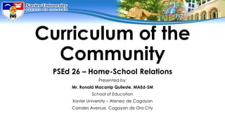 Curriculum of the
Community
PSEd 26 – Home-School Relations
Presented by:
Mr. Ronald Macanip Quileste, MAEd-SM
School of Education
Xavier University – Ateneo de Cagayan
Corrales Avenue, Cagayan de Oro City
 