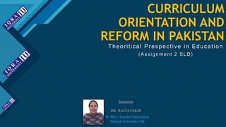 Click to edit Master title style
1
CURRICULUM
ORIENTATION AND
REFORM IN PAKISTAN
Theoritical Prespective in Education
( As s ignment 2 SLD )
Instructor
DR. RAZIA FAKIR
D. Phil (Teacher Education)
Oxford University UK
 