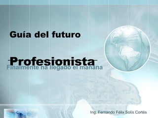 Guía del futuro  Profesionista Finalmente ha llegado el mañana Ing. Fernando Félix Solís Cortés 