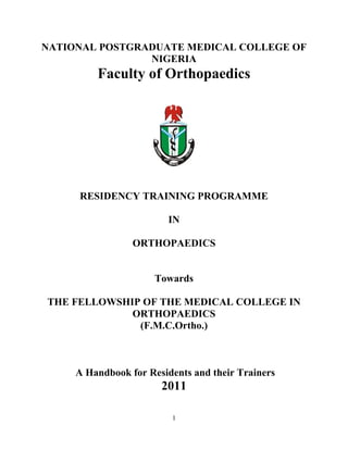 1
NATIONAL POSTGRADUATE MEDICAL COLLEGE OF
NIGERIA
Faculty of Orthopaedics
RESIDENCY TRAINING PROGRAMME
IN
ORTHOPAEDICS
Towards
THE FELLOWSHIP OF THE MEDICAL COLLEGE IN
ORTHOPAEDICS
(F.M.C.Ortho.)
A Handbook for Residents and their Trainers
2011
 