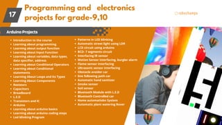 Programming and electronics
projects for grade-9,10
17
ArduinoProjects
Introduction to the course
Learning about programming
Learning about output function
Learning about Input Function
Learning about variables, data types,
data specifier, address
Learning about Conditional Operators
Learning about Conditional
statements
Learning About Loops and Its Types
Learning About Components
Resistors
Capacitors
Breadboard
L.E.D
Transistors and IC
Arduino
Learning about arduino basics
Learning about arduino coding steps
Led blinking Program
Patterns in LED blinking
Automatic street light using LDR
LCD circuit using arduino
BCD- 7 segments circuit
Interfacing IR sensor
Motion Sensor interfacing, burglar alarm
Flame sensor interfacing
Ultrasonic sensor interfacing
Obstacle avoider car
line following path car
Automatic hand sanitizer
Smoke sensor
Soil sensor
Bluetooth Module with L.E.D
Bluetooth Controlled car
Home automatiobn System
Automatic plant watering Rover
 
