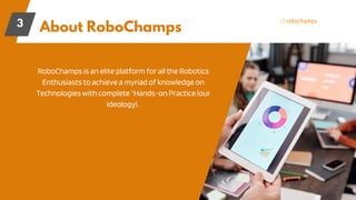 About RoboChamps
3
RoboChamps is an elite platform for all the Robotics
Enthusiasts to achieve a myriad of knowledge on
Technologies with complete “Hands-on Practice (our
ideology).
 