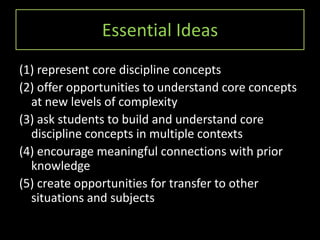 Essential Ideas
(1) represent core discipline concepts
(2) offer opportunities to understand core concepts
  at new levels of complexity
(3) ask students to build and understand core
  discipline concepts in multiple contexts
(4) encourage meaningful connections with prior
  knowledge
(5) create opportunities for transfer to other
  situations and subjects
 