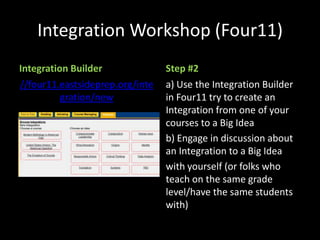 Integration Workshop (Four11)
Integration Builder              Step #2
//four11.eastsideprep.org/inte   a) Use the Integration Builder
          gration/new            in Four11 try to create an
                                 Integration from one of your
                                 courses to a Big Idea
                                 b) Engage in discussion about
                                 an Integration to a Big Idea
                                 with yourself (or folks who
                                 teach on the same grade
                                 level/have the same students
                                 with)
 