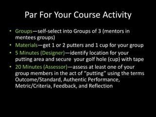 Par For Your Course Activity
• Groups—self-select into Groups of 3 (mentors in
  mentees groups)
• Materials—get 1 or 2 putters and 1 cup for your group
• 5 Minutes (Designer)—identify location for your
  putting area and secure your golf hole (cup) with tape
• 20 Minutes (Assessor)—assess at least one of your
  group members in the act of “putting” using the terms
  Outcome/Standard, Authentic Performance,
  Metric/Criteria, Feedback, and Reflection
 