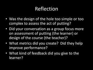 Reflection
• Was the design of the hole too simple or too
  complex to assess the act of putting?
• Did your conversation as a group focus more
  on assessment of putting (the learner) or
  design of the course (the teacher)?
• What metrics did you create? Did they help
  improve performance?
• What kind of feedback did you give to the
  learner?
 
