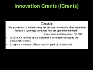 Innovation Grants (iGrants)

                               The Why
“We actively cast a wide learning net because innovations often arise when
      ideas in a seemingly unrelated field are applied to our field.”
                                 -Independent School Magazine, Fall 2010
• To push our thinking about professional development beyond the
  traditional activities.
• To expand the notion of how teachers grow as professionals.
 
