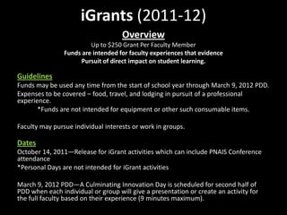 iGrants (2011-12)
                                    Overview
                         Up to $250 Grant Per Faculty Member
                Funds are intended for faculty experiences that evidence
                      Pursuit of direct impact on student learning.

Guidelines
Funds may be used any time from the start of school year through March 9, 2012 PDD.
Expenses to be covered – food, travel, and lodging in pursuit of a professional
experience.
       *Funds are not intended for equipment or other such consumable items.

Faculty may pursue individual interests or work in groups.

Dates
October 14, 2011—Release for iGrant activities which can include PNAIS Conference
attendance
*Personal Days are not intended for iGrant activities

March 9, 2012 PDD—A Culminating Innovation Day is scheduled for second half of
PDD when each individual or group will give a presentation or create an activity for
the full faculty based on their experience (9 minutes maximum).
 