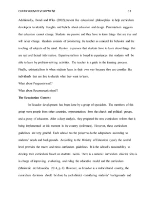CURRICULUM DEVELOPMENT 13 
Additionally, Bondi and Wiles (2002) present five educational philosophies to help curriculum 
developers to identify thoughts and beliefs about education and design. Perennialism suggests 
that education cannot change. Students are passive and they have to learn things that are true and 
will never change. Idealism consists of considering the teacher as a model for behavior and the 
teaching of subjects of the mind. Realism expresses that students have to learn about things that 
are real and factual information. Experimentalism is based in experiences that students will be 
able to learn by problem-solving activities. The teacher is a guide in the learning process. 
Finally, existentialism is when students learn in their own way because they are consider like 
individuals that are free to decide what they want to learn. 
What about Progressivism?? 
What about Reconstructionism?? 
The Ecuadorian Context 
In Ecuador development has been done by a group of specialists. The members of this 
group were people from other countries, representatives from the church and political groups, 
and a group of educators. After a deep analysis, they prepared the new curriculum reform that is 
being implemented at this moment in the country (reference). However, these curriculum 
guidelines are very general. Each school has the power to do the adaptations according to 
students’ needs and backgrounds. According to the Ministry of Education (year), the central 
level provides the macro and meso curriculum guidelines. It is the school’s reasonability to 
develop their curriculum based on students’ needs. There is a national curriculum director who is 
in charge of improving, evaluating, and ruling the educative model and the curriculum 
(Ministerio de Edcuación, 2014, p. 6). However, as Ecuador is a multicultural country, the 
curriculum decisions should be done by each district considering students’ backgrounds and 
 