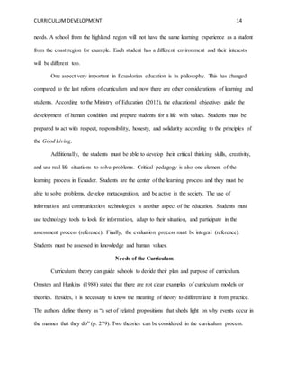 CURRICULUM DEVELOPMENT 14 
needs. A school from the highland region will not have the same learning experience as a student 
from the coast region for example. Each student has a different environment and their interests 
will be different too. 
One aspect very important in Ecuadorian education is its philosophy. This has changed 
compared to the last reform of curriculum and now there are other considerations of learning and 
students. According to the Ministry of Education (2012), the educational objectives guide the 
development of human condition and prepare students for a life with values. Students must be 
prepared to act with respect, responsibility, honesty, and solidarity according to the principles of 
the Good Living. 
Additionally, the students must be able to develop their critical thinking skills, creativity, 
and use real life situations to solve problems. Critical pedagogy is also one element of the 
learning process in Ecuador. Students are the center of the learning process and they must be 
able to solve problems, develop metacognition, and be active in the society. The use of 
information and communication technologies is another aspect of the education. Students must 
use technology tools to look for information, adapt to their situation, and participate in the 
assessment process (reference). Finally, the evaluation process must be integral (reference). 
Students must be assessed in knowledge and human values. 
Needs of the Curriculum 
Curriculum theory can guide schools to decide their plan and purpose of curriculum. 
Ornsten and Hunkins (1988) stated that there are not clear examples of curriculum models or 
theories. Besides, it is necessary to know the meaning of theory to differentiate it from practice. 
The authors define theory as “a set of related propositions that sheds light on why events occur in 
the manner that they do” (p. 279). Two theories can be considered in the curriculum process. 
 