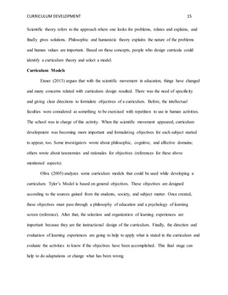 CURRICULUM DEVELOPMENT 15 
Scientific theory refers to the approach where one looks for problems, relates and explains, and 
finally gives solutions. Philosophic and humanistic theory explains the nature of the problems 
and human values are important. Based on these concepts, people who design curricula could 
identify a curriculum theory and select a model. 
Curriculum Models 
Eisner (2013) argues that with the scientific movement in education, things have changed 
and many concerns related with curriculum design resulted. There was the need of specificity 
and giving clear directions to formulate objectives of a curriculum. Before, the intellectual 
faculties were considered as something to be exercised with repetition to use in human activities. 
The school was in charge of this activity. When the scientific movement appeared, curriculum 
development was becoming more important and formulating objectives for each subject started 
to appear, too. Some investigators wrote about philosophic, cognitive, and affective domains; 
others wrote about taxonomies and rationales for objectives (references for these above 
mentioned aspects). 
Oliva (2005) analyzes some curriculum models that could be used while developing a 
curriculum. Tyler’s Model is based on general objectives. These objectives are designed 
according to the sources gained from the students, society, and subject matter. Once created, 
these objectives must pass through a philosophy of education and a psychology of learning 
screen (reference). After that, the selection and organization of learning experiences are 
important because they are the instructional design of the curriculum. Finally, the direction and 
evaluation of learning experiences are going to help to apply what is stated in the curriculum and 
evaluate the activities to know if the objectives have been accomplished. This final stage can 
help to do adaptations or change what has been wrong. 
 