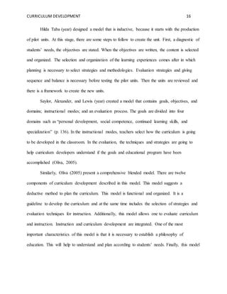 CURRICULUM DEVELOPMENT 16 
Hilda Taba (year) designed a model that is inductive, because it starts with the production 
of pilot units. At this stage, there are some steps to follow to create the unit. First, a diagnostic of 
students’ needs, the objectives are stated. When the objectives are written, the content is selected 
and organized. The selection and organization of the learning experiences comes after in which 
planning is necessary to select strategies and methodologies. Evaluation strategies and giving 
sequence and balance is necessary before testing the pilot units. Then the units are reviewed and 
there is a framework to create the new units. 
Saylor, Alexander, and Lewis (year) created a model that contains goals, objectives, and 
domains; instructional modes; and an evaluation process. The goals are divided into four 
domains such as “personal development, social competence, continued learning skills, and 
specialization” (p. 136). In the instructional modes, teachers select how the curriculum is going 
to be developed in the classroom. In the evaluation, the techniques and strategies are going to 
help curriculum developers understand if the goals and educational program have been 
accomplished (Oliva, 2005). 
Similarly, Oliva (2005) present a comprehensive blended model. There are twelve 
components of curriculum development described in this model. This model suggests a 
deductive method to plan the curriculum. This model is functional and organized. It is a 
guideline to develop the curriculum and at the same time includes the selection of strategies and 
evaluation techniques for instruction. Additionally, this model allows one to evaluate curriculum 
and instruction. Instruction and curriculum development are integrated. One of the most 
important characteristics of this model is that it is necessary to establish a philosophy of 
education. This will help to understand and plan according to students’ needs. Finally, this model 
 