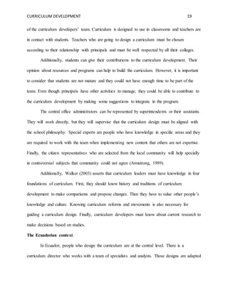 CURRICULUM DEVELOPMENT 19 
of the curriculum developers’ team. Curriculum is designed to use in classrooms and teachers are 
in contact with students. Teachers who are going to design a curriculum must be chosen 
according to their relationship with principals and must be well respected by all their colleges. 
Additionally, students can give their contributions to the curriculum development. Their 
opinion about resources and programs can help to build the curriculum. However, it is important 
to consider that students are not mature and they could not have enough time to be part of the 
team. Even though principals have other activities to manage, they could be able to contribute to 
the curriculum development by making some suggestions to integrate in the program. 
The central office administrators can be represented by superintendents or their assistants. 
They will work directly, but they will supervise that the curriculum design must be aligned with 
the school philosophy. Special experts are people who have knowledge in specific areas and they 
are required to work with the team when implementing new content that others are not expertise. 
Finally, the citizen representatives who are selected from the local community will help specially 
in controversial subjects that community could not agree (Armstrong, 1989). 
Additionally, Walker (2003) asserts that curriculum leaders must have knowledge in four 
foundations of curriculum. First, they should know history and traditions of curriculum 
development to make comparisons and propose changes. Then they have to value other people’s 
knowledge and culture. Knowing curriculum reforms and movements is also necessary for 
guiding a curriculum design. Finally, curriculum developers must know about current research to 
make decisions based on studies. 
The Ecuadorian context. 
In Ecuador, people who design the curriculum are at the central level. There is a 
curriculum director who works with a team of specialists and analysts. Those designs are adapted 
 