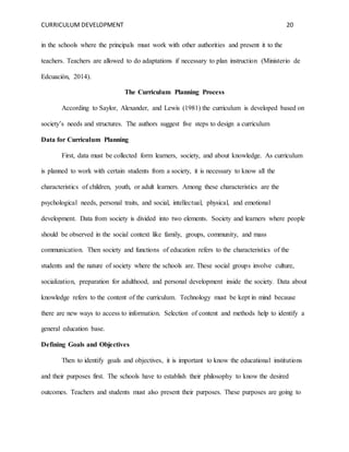 CURRICULUM DEVELOPMENT 20 
in the schools where the principals must work with other authorities and present it to the 
teachers. Teachers are allowed to do adaptations if necessary to plan instruction (Ministerio de 
Edcuación, 2014). 
The Curriculum Planning Process 
According to Saylor, Alexander, and Lewis (1981) the curriculum is developed based on 
society’s needs and structures. The authors suggest five steps to design a curriculum 
Data for Curriculum Planning 
First, data must be collected form learners, society, and about knowledge. As curriculum 
is planned to work with certain students from a society, it is necessary to know all the 
characteristics of children, youth, or adult learners. Among these characteristics are the 
psychological needs, personal traits, and social, intellectual, physical, and emotional 
development. Data from society is divided into two elements. Society and learners where people 
should be observed in the social context like family, groups, community, and mass 
communication. Then society and functions of education refers to the characteristics of the 
students and the nature of society where the schools are. These social groups involve culture, 
socialization, preparation for adulthood, and personal development inside the society. Data about 
knowledge refers to the content of the curriculum. Technology must be kept in mind because 
there are new ways to access to information. Selection of content and methods help to identify a 
general education base. 
Defining Goals and Objectives 
Then to identify goals and objectives, it is important to know the educational institutions 
and their purposes first. The schools have to establish their philosophy to know the desired 
outcomes. Teachers and students must also present their purposes. These purposes are going to 
 