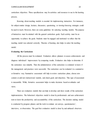 CURRICULUM DEVELOPMENT 22 
curriculum objectives. These specifications may be activities and resources to use in the learning 
process. 
Knowing about teaching models is essential for implementing instruction. For instances, 
for subject-matter design, lectures, discussion, questioning, or viewing- listening strategies could 
be used to teach. However, there are some guidelines for selecting teaching models. The purpose 
of instruction must be attained with the general curriculum goals. Each activity must be an 
opportunity to achieve the goals. Students must be engaged and motivated to reflect that the 
teaching model was selected correctly. Theories of learning also helps to select the teaching 
model. 
Evaluating the Curriculum 
All the process must be evaluated. Evaluation allows planners to assess achievements and 
diagnose individuals’ improvement by comparing results. Evaluation also helps to determine if 
the curriculum was valuable. Then the administration of the curriculum is evaluated to know if 
the management and practices were successful. The curriculum can be evaluated in a summative 
or formative way. Summative assessment will help to review curriculum plans, choose new 
content or add new instructional models, and check goals and objectives. This type of assessment 
is measurable. While, formative assessment helps to make decisions based on attitudes and 
views. 
There are evaluation models that can help to develop and show results of the curriculum 
implementation. The behavioral objectives model is done by professionals and uses achievement 
tests to know the productivity and accountability of the curriculum. The decision making model 
is conducted by program planers and the tools to evaluate are surveys, questionnaires’, 
interviews, or observation. The goal free evaluation model is done by and unbiased observers 
 
