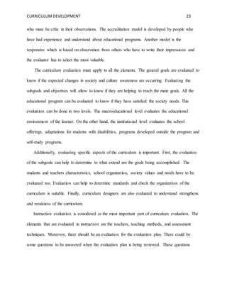 CURRICULUM DEVELOPMENT 23 
who must be critic in their observations. The accreditation model is developed by people who 
have had experience and understand about educational programs. Another model is the 
responsive which is based on observation from others who have to write their impressions and 
the evaluator has to select the most valuable. 
The curriculum evaluation must apply to all the elements. The general goals are evaluated to 
know if the expected changes in society and culture awareness are occurring. Evaluating the 
subgoals and objectives will allow to know if they are helping to reach the main goals. All the 
educational program can be evaluated to know if they have satisfied the society needs. This 
evaluation can be done in two levels. The macroeducational level evaluates the educational 
environment of the learner. On the other hand, the institutional level evaluates the school 
offerings, adaptations for students with disabilities, programs developed outside the program and 
self-study programs. 
Additionally, evaluating specific aspects of the curriculum is important. First, the evaluation 
of the subgoals can help to determine to what extend are the goals being accomplished. The 
students and teachers characteristics, school organization, society values and needs have to be 
evaluated too. Evaluation can help to determine standards and check the organization of the 
curriculum is suitable. Finally, curriculum designers are also evaluated to understand strengthens 
and weakness of the curriculum. 
Instruction evaluation is considered as the most important part of curriculum evaluation. The 
elements that are evaluated in instruction are the teachers, teaching methods, and assessment 
techniques. Moreover, there should be an evaluation for the evaluation plan. There could be 
some questions to be answered when the evaluation plan is being reviewed. These questions 
 