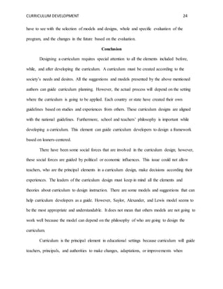 CURRICULUM DEVELOPMENT 24 
have to see with the selection of models and designs, whole and specific evaluation of the 
program, and the changes in the future based on the evaluation. 
Conclusion 
Designing a curriculum requires special attention to all the elements included before, 
while, and after developing the curriculum. A curriculum must be created according to the 
society’s needs and desires. All the suggestions and models presented by the above mentioned 
authors can guide curriculum planning. However, the actual process will depend on the setting 
where the curriculum is going to be applied. Each country or state have created their own 
guidelines based on studies and experiences from others. These curriculum designs are aligned 
with the national guidelines. Furthermore, school and teachers’ philosophy is important while 
developing a curriculum. This element can guide curriculum developers to design a framework 
based on leaners-centered. 
There have been some social forces that are involved in the curriculum design; however, 
these social forces are guided by political or economic influences. This issue could not allow 
teachers, who are the principal elements in a curriculum design, make decisions according their 
experiences. The leaders of the curriculum design must keep in mind all the elements and 
theories about curriculum to design instruction. There are some models and suggestions that can 
help curriculum developers as a guide. However, Saylor, Alexander, and Lewis model seems to 
be the most appropriate and understandable. It does not mean that others models are not going to 
work well because the model can depend on the philosophy of who are going to design the 
curriculum. 
Curriculum is the principal element in educational settings because curriculum will guide 
teachers, principals, and authorities to make changes, adaptations, or improvements when 
 