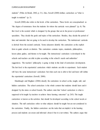 CURRICULUM DEVELOPMENT 3 
students” (Wiles & Bondi, 2002, p. 31). Also, Sowell (2000) defines curriculum as “what is 
taught to students” (p. 3). 
Sowell (2000) also refers to the levels of the curriculum. These levels are conceptualized as 
“the degree of remoteness from the students for whom the curricula were planned” (p. 4). The 
first level is the societal which is designed by the groups that are in the power or professional 
specialists. They decide the goals and topics of the curriculum. Besides, they decide the period of 
time and materials that are going to be used to develop the curriculum. The institutional curricula 
is derived from the societal curricula. Some educators identify this curriculum as the explicit 
form to guide schools or districts. This curriculum contains topics, standards, philosophies, 
lesson plans guides, and themes to be taught. The instructional curriculum is developed in the 
schools and teachers are able to plan according to the school’s needs and authorities’ 
suggestions. The teachers’ philosophy is going to help in this kind of curriculum development. 
The last level is the experiential curriculum which students are able to experiment. Each student 
will have the same instructional curriculum but what each one is able to feel and learn will define 
the experiential curriculum (Sowell, 2000). 
Shambaugh and Magliaro (2006) classify the curriculum in school as the, taught, null, and 
hidden curriculum. The school curriculum is the whole content that students should learn and it 
designed by the states or school boards. The authors state that “school curriculum is what is 
supposed to be taught by teachers to achieve these learning outcomes” (p. 265). The taught 
curriculum is known as the activities that should be developed according to the school needs or 
situation. The null curriculum refers to what subjects should be taught but are not considered in 
the curriculum. Finally, the hidden curriculum are the tasks that are implicit in the learning 
process and students are aware and informed about it but it is not written. The authors argue that 
 