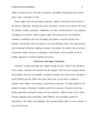 CURRICULUM DEVELOPMENT 4 
“hidden curriculum involves the values, perceptions, and attitudes that educators have toward 
topics, events, and people” (p. 266). 
Theory suggests that when developing curriculum, planners and teachers must be aware of 
the need for a philosophy. Knowing the reasons and having a vocation to be a teacher will be the 
first elements to build a curriculum. Additionally, the vision of each institution is very important 
in designing the curriculum, which is going to guide the learning process. The educational 
community commitment must work for helping each student to succeed by having clear 
objectives and knowing what to do and how to act in the schooling process. This paper presents 
some background information regarding curriculum and analyzes the elements that are involved 
in curriculum design. Moreover, an explanation of the elements will be provided as well as 
possible suggestions for teachers beginning the process. 
Social Forces that Impact Curriculum 
Curriculum concepts and design have changed through the years. Added to that, the history 
of the countries, education and curriculum has also changed. There have been concepts, theories, 
and perceptions that have been modified or adapted according to the society needs. According to 
Jacobs (2009), by the late 1800s in the United States, there was the need of a change in 
education. More children were arriving in school because agriculture was being replaced by the 
industrial revolution. Educational standards started to be a necessity. Moreover, by that time, 
learning approaches and theories became even more important. Differing points of view about 
education appeared, such as developing critical thinking versus providing concepts for 
memorization. The schools were challenged with preparing students either to work in factories or 
to go to the university. 
 